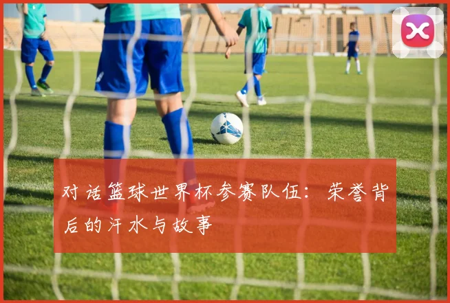 对话篮球世界杯参赛队伍：荣誉背后的汗水与故事